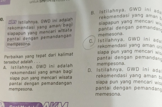 untuk SMP/MTs
B. Istilahnya, GWD ini ada
rekomendasi yang aman 
0. HOTS Istilahnya, GWD ini adalah siapapun yang mencari wis
rekomendasi yang aman bagi
siapapun yang mencari wisata pantai dengan pemandand
pantai dengan pemandangan memesona.
mempesona. C. Istilahnya, GWD ini ada
rekomendasi yang aman un
Perbaikan yang tepat dari kalimat siapa pun yang mencari wis
tersebut adalah . . .
pantai dengan pemandang
A. Istilahnya, GWD ini adalah mempesona.
rekomendasi yang aman bagi D. Istilahnya,GWD ini adal
siapa pun yang mencari wisata rekomendasi yang aman b
pantai dengan pemandangan siapa pun yang mencari wis
mempesona. pantai dengan pemandang
memesona.