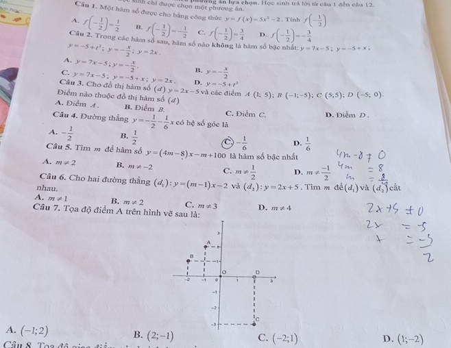 pờng ăn hựa chọn. Học sinh trả lời từ câu 1 đến cầu 12
Sinh chỉ được chọn một phương án.
Câu 1. Một hàm số được cho bằng công thức y=f(x)=5x^2-2. Tính f(- 1/2 )
A. f(- 1/2 )= 1/2  B. f(- 1/2 )=- 1/2  C. f(- 1/2 )= 3/4  D. f(- 1/2 )=- 3/4 
Cầu 2. Trong các hàm số sau, hàm số nào không là hàm số bậc nhất: y=7x-5;y=-5+x;
y=-5+t^2;y=- x/2 ;y=2x.
A. y=7x-5;y=- x/2 . B. y=- x/2 
C. y=7x-5;y=-5+x;y=2x, D. y=-5+t^2
Câu 3. Cho đồ thị hàm số (ơ) y=2x-5 và các điểm A(1;5);B(-1;-5);C(5;5);D(-5;0).
Điểm nào thuộc đồ thị hàm số (d)
A. Điểm A. B. Điểm B. C. Điểm C. D. Điễm D .
Câu 4. Đường thẳng y=- 1/2 - 1/6 xe6hxi số góc là
A. - 1/2  B.  1/2  C - 1/6  D.  1/6 
Câu 5. Tìm m để hàm số y=(4m-8)x-m+100 là hàm số bậc nhất
A. m!= 2 B. m!= -2 C. m!=  1/2  D. m!=  (-1)/2 
Câu 6. Cho hai đường thẳng (d_1):y=(m-1)x-2 và
nhau. (d_2):y=2x+5. Tim m a^(2)(d_1) và (d_2) cắt
A. m!= 1 B. m!= 2 C. m!= 3 D. m!= 4
Câu 7. Tọa độ điểm A trên hình vẽ sau là:
A. (-1;2)
B. (2;-1) C. (-2;1) D. (1;-2)
Câu 8 Tơ: