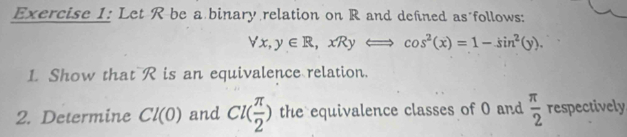 Let R be a binary relation on R and defined as follows:
forall x, y∈ R, xRyLongleftrightarrow cos^2(x)=1-sin^2(y). 
1. Show that R is an equivalence relation. 
2. Determine Cl(0) and Cl( π /2 ) the equivalence classes of 0 and  π /2  respectively