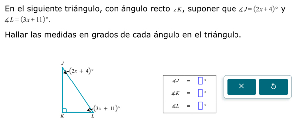 En el siguiente triángulo, con ángulo recto ∠ K , suponer que ∠ J=(2x+4)^circ  y
∠ L=(3x+11)^circ .
Hallar las medidas en grados de cada ángulo en el triángulo.
∠ J=□°
× 5
∠ K=□°
∠ L=□°