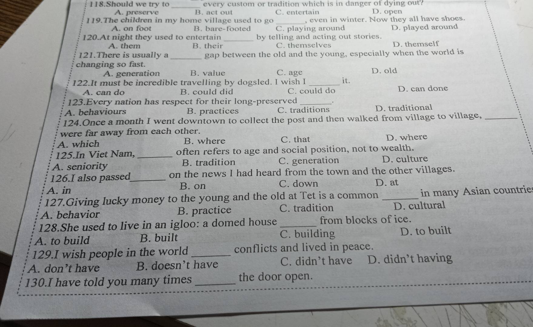 Should we try to _every custom or tradition which is in danger of dying out?
A. preserve B. act out C. entertain D. open
119.The children in my home village used to go _, even in winter. Now they all have shoes.
A. on foot B. bare-footed C. playing around D. played around
120.At night they used to entertain _by telling and acting out stories.
A. them B. their C. themselves D. themself
121.There is usually a _gap between the old and the young, especially when the world is
changing so fast.
A. generation B. value C. age D. old
122.It must be incredible travelling by dogsled. I wish I_
it.
A. can do B. could did C. could do D. can done
123.Every nation has respect for their long-preserved_
.
A. behaviours B. practices C. traditions D. traditional
124.Once a month I went downtown to collect the post and then walked from village to village,_
were far away from each other.
A. which
B. where C. that D. where
125.In Viet Nam, _often refers to age and social position, not to wealth.
B. tradition
A. seniority C. generation D. culture
126.I also passed_ on the news I had heard from the town and the other villages.
A. in B. on
C. down D. at
127.Giving lucky money to the young and the old at Tet is a common_
in many Asian countrie
C. tradition
A. behavior B. practice D. cultural
128.She used to live in an igloo: a domed house_
from blocks of ice.
C. building
A. to build B. built D. to built
129.I wish people in the world _conflicts and lived in peace.
A. don’t have B. doesn’t have C. didn’t have D. didn’t having
130.I have told you many times_ the door open.
