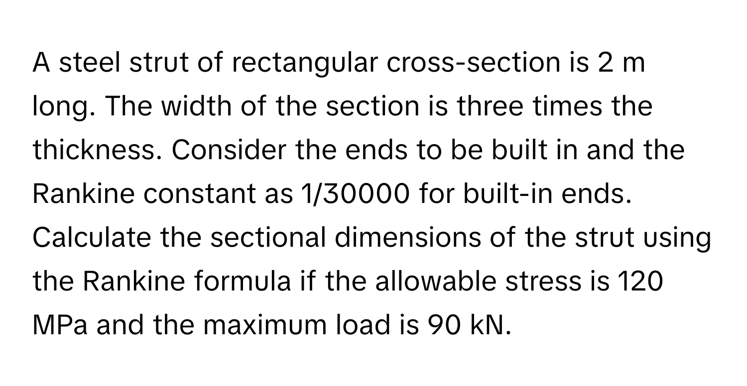 A steel strut of rectangular cross-section is 2 m long. The width of the section is three times the thickness. Consider the ends to be built in and the Rankine constant as 1/30000 for built-in ends. Calculate the sectional dimensions of the strut using the Rankine formula if the allowable stress is 120 MPa and the maximum load is 90 kN.