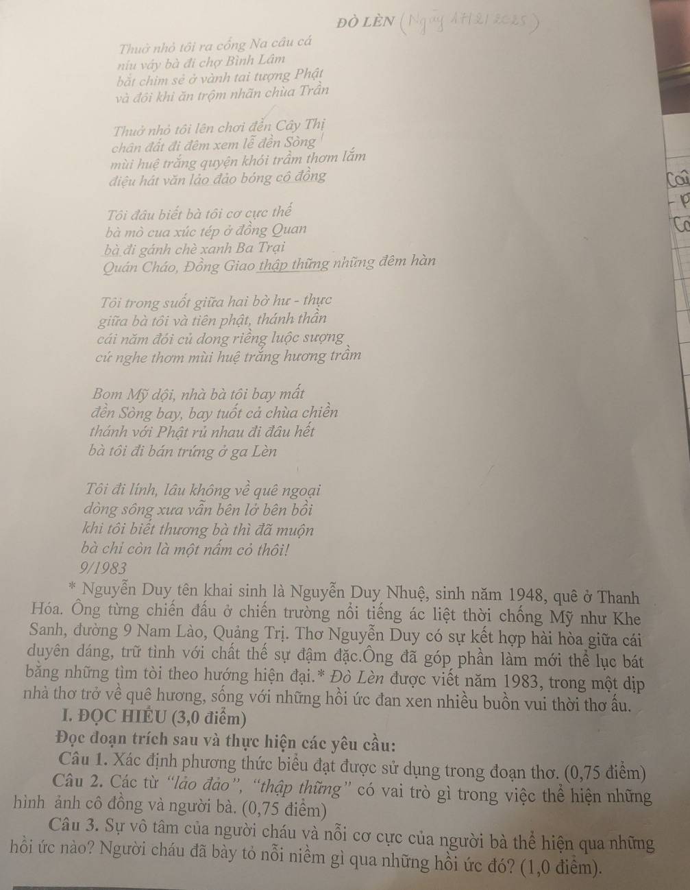 đò lèn
Thuở nhỏ tôi ra cổng Na câu cá
niu váy bà đi chợ Bình Lâm
bắt chim sẻ ở vành tai tượng Phật
và đồi khi ăn trộm nhãn chùa Trần
Thuở nhỏ tôi lên chơi đển Cây Thị
chân đất đi đêm xem lễ đền Sòng
mùi huệ trắng quyện khói trầm thơm lắm
điệu hát văn lảo đảo bóng cô đồng
Tôi đâu biết bà tôi cơ cực thế
bà mò cua xúc tép ở đồng Quan
bà đi gánh chè xanh Ba Trại
Quán Cháo, Đồng Giao thập thững những đêm hàn
Tôi trong suốt giữa hai bở hư - thực
giữa bà tôi và tiên phật, thánh thần
cái năm đói củ dong riêng luộc sượng
cứ nghe thơm mùi huệ trắng hương trâm
Bom Mỹ dội, nhà bà tôi bay mất
đền Sòng bay, bay tuốt cả chùa chiền
thánh với Phật rủ nhau đi đầu hết
bà tôi đi bán trứng ở ga Lèn
Tôi đi lính, lâu không về quê ngoại
dòng sông xưa vẫn bên lở bên bồi
khi tôi biết thương bà thì đã muộn
bà chỉ còn là một nấm cỏ thôi!
9/1983
Nguyễn Duy tên khai sinh là Nguyễn Duy Nhuệ, sinh năm 1948, quê ở Thanh
Hóa. Ông từng chiến đấu ở chiến trường nổi tiếng ác liệt thời chống Mỹ như Khe
Sanh, đường 9 Nam Lào, Quảng Trị. Thơ Nguyễn Duy có sự kết hợp hài hòa giữa cái
duyên dáng, trữ tình với chất thế sự đậm đặc.Ông đã góp phần làm mới thể lục bát
bằng những tìm tòi theo hướng hiện đại.* Đò Lèn được viết năm 1983, trong một dịp
nhà thơ trở về quê hương, sống với những hồi ức đan xen nhiều buồn vui thời thơ ấu.
I. ĐQC HIÉU (3,0 điểm)
Đọc đoạn trích sau và thực hiện các yêu cầu:
Câu 1. Xác định phương thức biểu đạt được sử dụng trong đoạn thơ. (0,75 điểm)
Câu 2. Các từ “lảo đảo”, “thập thững” có vai trò gì trong việc thể hiện những
hình ảnh cô đồng và người bà. (0,75 điểm)
Câu 3. Sự vô tâm của người cháu và nỗi cơ cực của người bà thể hiện qua những
hồi ức nào? Người cháu đã bày tỏ nỗi niềm gì qua những hồi ức đó? (1,0 điểm).