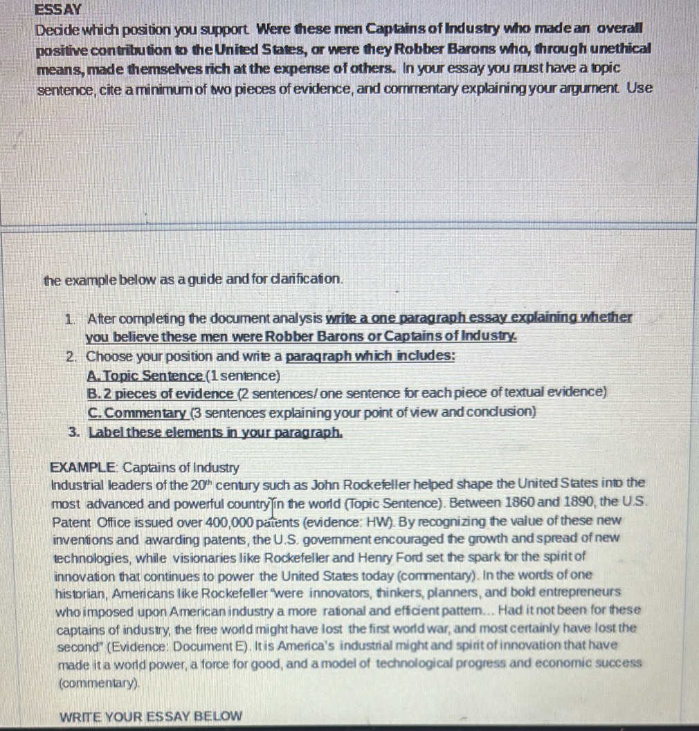 ESSAY
Decide which position you support. Were these men Captains of Industry who made an overall
positive contribution to the United States, or were they Robber Barons who, through unethical
means, made themselves rich at the expense of others. In your essay you must have a topic
sentence, cite a minimum of two pieces of evidence, and commentary explaining your argument. Use
the example below as a guide and for clarification.
1. After completing the document analysis write a one paragraph essay explaining whether
you believe these men were Robber Barons or Captains of Industry.
2. Choose your position and write a paragraph which includes:
A. Topic Sentence (1 sentence)
B. 2 pieces of evidence (2 sentences/ one sentence for each piece of textual evidence)
C. Commentary (3 sentences explaining your point of view and conclusion)
3. Label these elements in your paragraph.
EXAMPLE: Captains of Industry
Industrial leaders of the 20^(th) century such as John Rockefeller helped shape the United States into the
most advanced and powerful country in the world (Topic Sentence). Between 1860 and 1890, the U.S.
Patent Office is sued over 400,000 patents (evidence: HW). By recognizing the value of these new
inventions and awarding patents, the U.S. government encouraged the growth and spread of new
technologies, while visionaries like Rockefeller and Henry Ford set the spark for the spirit of
innovation that continues to power the United States today (commentary). In the words of one
historian, Americans like Rockefeller “were innovators, thinkers, planners, and bold entrepreneurs
who imposed upon American industry a more rational and efficient pattern... Had it not been for these
captains of industry, the free world might have lost the first world war, and most certainly have lost the
second' (Evidence: Document E). It is America’s industrial might and spirit of innovation that have
made it a world power, a force for good, and a model of technological progress and economic success
(commentary).
WRITE YOUR ESSAY BELOW