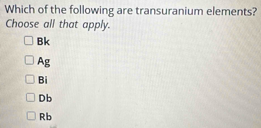 Which of the following are transuranium elements?
Choose all that apply.
Bk
Ag
Bi
Db
Rb