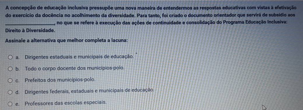 A concepção de educação inclusiva pressupõe uma nova maneira de entendermos as respostas educativas com vistas à efetivação
do exercício da docência no acolhimento da diversidade. Para tanto, foi criado o documento orientador que servirá de subsídio aos
_, no que se refere à execução das ações de continuidade e consolidação do Programa Educação Inclusiva:
Direito à Diversidade.
Assinale a alternativa que melhor completa a lacuna:
a. Dirigentes estaduais e municipais de educação.
b. Todo o corpo docente dos municípios-polo.
c. Prefeitos dos municípios-polo.
d. Dirigentes federais, estaduais e municipais de educação
e. Professores das escolas especiais.