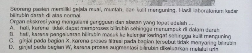 Seorang pasien memiliki gejala mual, muntah, dan kulit menguning. Hasil laboratorium kadar
bilirubin darah di atas normal.
Organ ekskresi yang mengalami gangguan dan alasan yang tepat adalah ....
A. hati, karena tidak dapat memproses bilirubin sehingga menumpuk di dalam darah
B. hati, karena pengeluaran bilirubin masuk ke kelenjar keringat sehingga kulit menguning
C. ginjal pada bagian X, karena proses filtrasi pada bagian tersebut tidak menyaring bilirubin
D. ginjal pada bagian W, karena proses augmentasi bilirubin dikeluarkan melalui urin