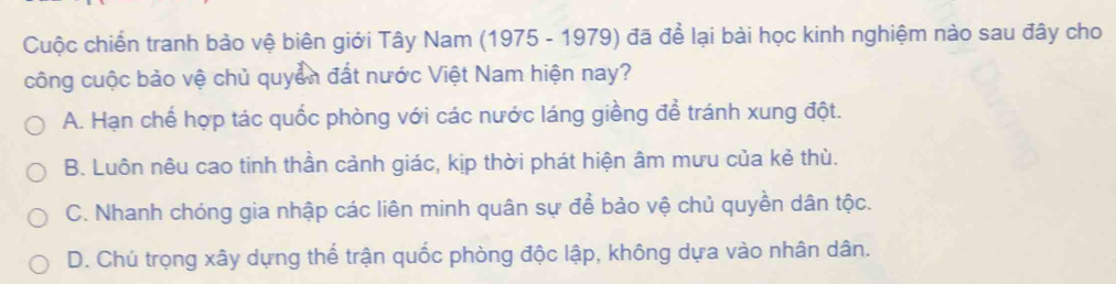 Cuộc chiến tranh bảo vệ biên giới Tây Nam (1975 - 1979) đã để lại bài học kinh nghiệm nào sau đây cho
công cuộc bảo vệ chủ quyền đất nước Việt Nam hiện nay?
A. Hạn chể hợp tác quốc phòng với các nước láng giềng để tránh xung đột.
B. Luôn nêu cao tinh thần cảnh giác, kịp thời phát hiện âm mưu của kẻ thù.
C. Nhanh chóng gia nhập các liên minh quân sự để bảo vệ chủ quyền dân tộc.
D. Chú trọng xây dựng thể trận quốc phòng độc lập, không dựa vào nhân dân.