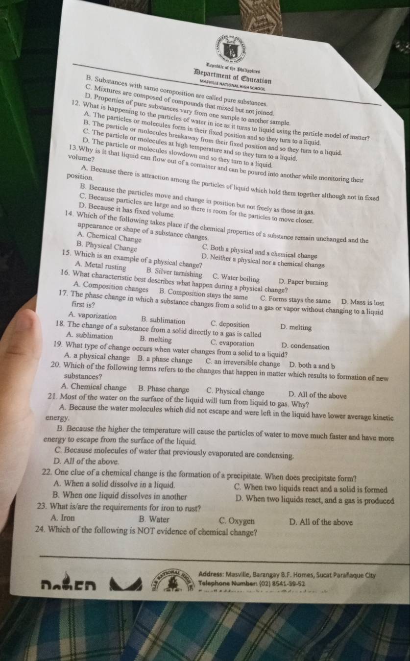 Republic of the Ohilippines
Department of Education
MASVILLE NATIONAL HIGH SCHOOL
B. Substances with same composition are called pure substances.
C. Mixtures are composed of compounds that mixed but not joined.
D. Properties of pure substances vary from one sample to another sample.
12. What is happening to the particles of water in ice as it turns to liquid using the particle model of matter?
A. The particles or molecules form in their fixed position and so they turn to a liquid.
B. The particle or molecules breakaway from their fixed position and so they turn to a liquid
C. The particle or molecules at high temperature and so they turn to a liquid.
D. The particle or molecules slowdown and so they turn to a liquid.
volume?
13.Why is it that liquid can flow out of a container and can be poured into another while monitoring their
position.
A. Because there is attraction among the particles of liquid which hold them together although not in fixed
B. Because the particles move and change in position but not freely as those in gas.
C. Because particles are large and so there is room for the particles to move closer.
D. Because it has fixed volume
14. Which of the following takes place if the chemical properties of a substance remain unchanged and the
appearance or shape of a substance changes.
A. Chemical Change C. Both a physical and a chemical change
B. Physical Change D. Neither a physical nor a chemical change
15. Which is an example of a physical change?
A. Metal rusting B. Silver tarnishing C. Water boiling D. Paper burning
16. What characteristic best describes what happen during a physical change?
A. Composition changes B. Composition stays the same C. Forms stays the same D. Mass is lost
17. The phase change in which a substance changes from a solid to a gas or vapor without changing to a liquid
first is?
A. vaporization B. sublimation C. deposition D. melting
18. The change of a substance from a solid directly to a gas is called
A. sublimation B. melting C. evaporation D. condensation
19. What type of change occurs when water changes from a solid to a liquid?
A. a physical change B. a phase change C. an irreversible change D. both a and b
20. Which of the following terms refers to the changes that happen in matter which results to formation of new
substances?
A. Chemical change B. Phase change C. Physical change D. All of the above
21. Most of the water on the surface of the liquid will turn from liquid to gas. Why?
A. Because the water molecules which did not escape and were left in the liquid have lower average kinetic
energy.
B. Because the higher the temperature will cause the particles of water to move much faster and have more
energy to escape from the surface of the liquid.
C. Because molecules of water that previously evaporated are condensing.
D. All of the above.
22. One clue of a chemical change is the formation of a precipitate. When does precipitate form?
A. When a solid dissolve in a liquid. C. When two liquids react and a solid is formed
B. When one liquid dissolves in another D. When two liquids react, and a gas is produced
23. What is/are the requirements for iron to rust?
A. Iron B. Water C. Oxygen D. All of the above
24. Which of the following is NOT evidence of chemical change?
Address: Masville, Barangay B.F. Homes, Sucat Parañaque City
DaaCD Telephone Number: (02) 8541-39-52