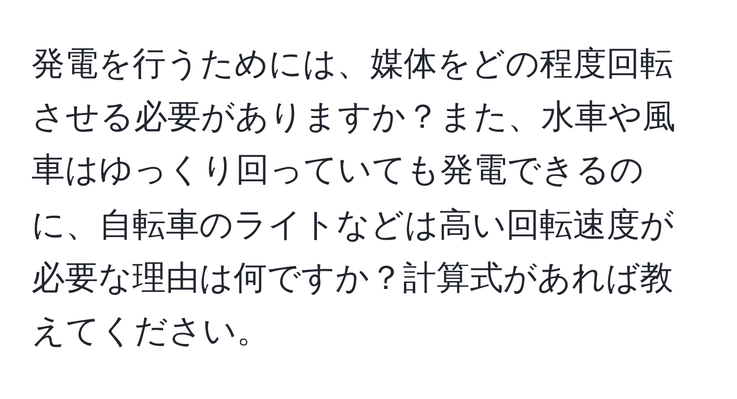 発電を行うためには、媒体をどの程度回転させる必要がありますか？また、水車や風車はゆっくり回っていても発電できるのに、自転車のライトなどは高い回転速度が必要な理由は何ですか？計算式があれば教えてください。