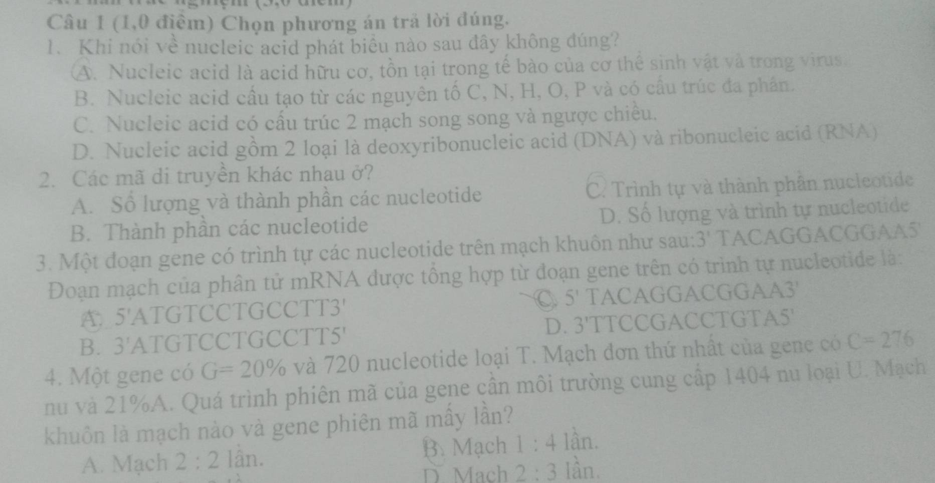 (1,0 điểm) Chọn phương án trả lời đúng.
1. Khi nói về nucleic acid phát biểu nào sau đây không đúng?
A. Nucleic acid là acid hữu cơ, tồn tại trong tế bào của cơ thể sinh vật và trong virus.
B. Nucleic acid cầu tạo từ các nguyên tố C, N, H, O, P và có cấu trúc đa phần.
C. Nucleic acid có cấu trúc 2 mạch song song và ngược chiều.
D. Nucleic acid gồm 2 loại là deoxyribonucleic acid (DNA) và ribonucleic acid (RNA)
2. Các mã di truyền khác nhau ở?
A. Sổ lượng và thành phần các nucleotide C. Trình tự và thành phân nucleotide
B. Thành phần các nucleotide D. Số lượng và trình tự nucleotide
3. Một đoạn gene có trình tự các nucleotide trên mạch khuôn như sau: 3' TACAGGACGGAA5'
Đoạn mạch của phân tử mRNA được tổng hợp từ đoạn gene trên có trình tự nucleotide là:
C 5^1
A 5^t ATGTCCTGCCTT3' TACAGGACGGAA3'
D.
B. 3' ATGTCCTGCCTT5' 3'' TTCCGACCTGTA5'
4. Một gene có G=20% và 720 nucleotide loại T. Mạch đơn thứ nhất của gene có C=276
nu và 21% A. Quá trình phiên mã của gene cần môi trường cung cấp 1404 nu loại U. Mạch
khuôn là mạch nào và gene phiên mã mầy lần?
B. Mạch
A. Mạch 2:2 lần. 1:4 lần.
D. Mach 2:3 làn.