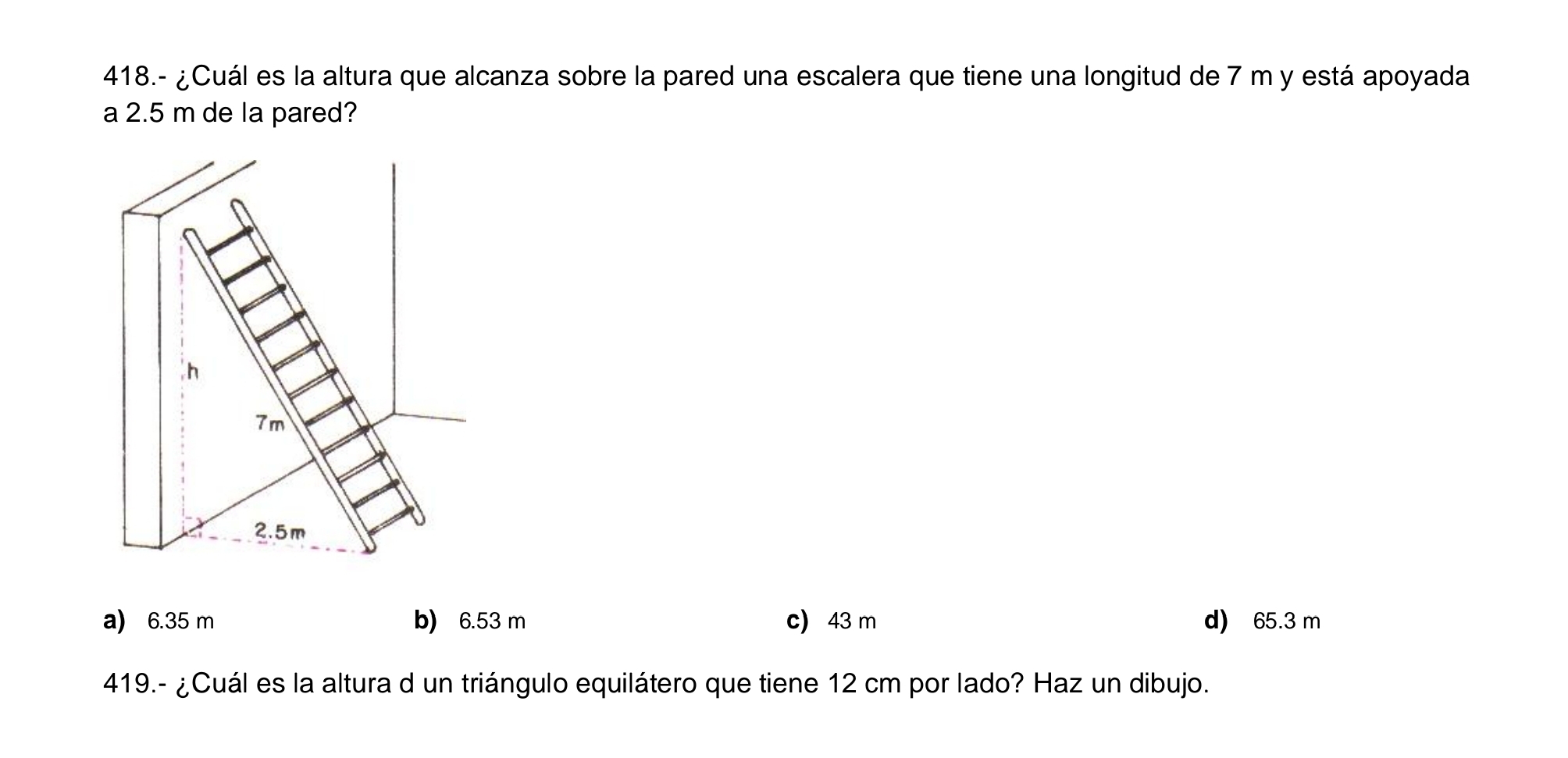 418.- ¿Cuál es la altura que alcanza sobre la pared una escalera que tiene una longitud de 7 m y está apoyada
a 2.5 m de la pared?
h
7m
2.5m
a) 6.35 m b) 6.53 m c) 43 m d) 65.3 m
419.- ¿Cuál es la altura d un triángulo equilátero que tiene 12 cm por lado? Haz un dibujo.