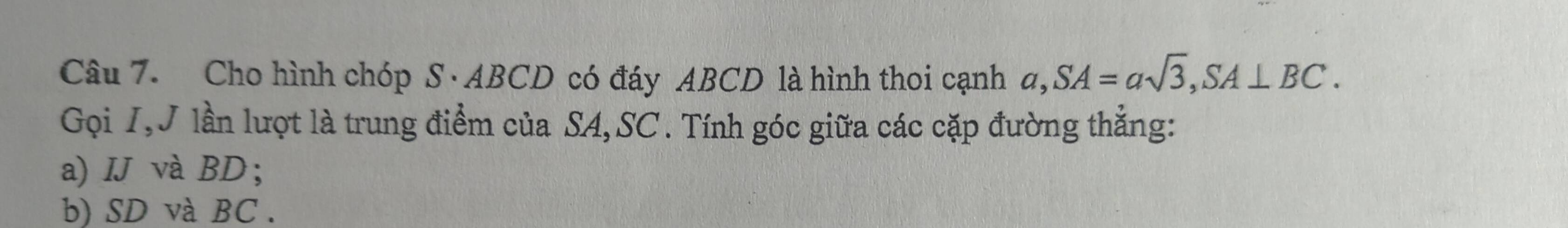 Cho hình chóp S · ABCD có đáy ABCD là hình thoi cạnh a, SA=asqrt(3), SA⊥ BC. 
Gọi I,J lần lượt là trung điểm của SA, SC. Tính góc giữa các cặp đường thẳng: 
a) IJ và BD; 
b) SD và BC.