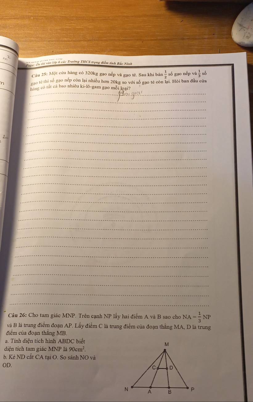 m^2
_ 
Page: Ôn thi vào tớp 6 các Trường THCS trọng điểm tỉnh Bắc Ninh 
Câu 25: Một cửa hàng có 320kg gạo nếp và gạo té. Sau khi bán  1/2  số gạo nếp và  1/3 shat o
η gạo tê thi số gạo nếp còn lại nhiều hơn 20kg so với số gạo tẻ còn lại. Hỏi ban đầu cửa 
_ 
hàng có tất cả bao nhiêu ki-lô-gam gạo mỗi loại? 
_ 
_ 
_ 
_ 
_ 
_ 
_ 
_ 
_ 
_ 
_ 
_ 
_ 
_ 
_ 
_ 
_ 
_ 
_ 
__ 
_ 
_ 
_ 
_ 
_ 
_ 
_ 
Câu 26: Cho tam giác MNP. Trên cạnh NP lấy hai điểm A và B sao cho NA= 1/3 NP
và B là trung điểm đoạn AP. Lấy điểm C là trung điểm của đoạn thẳng MA, D là trung 
điểm của đoạn thắng MB. 
a. Tính diện tích hình ABDC biết 
diện tích tam giác MNP là 90cm^2. 
b. Kẻ ND cắt CA tại O. So sánh NO và
OD.