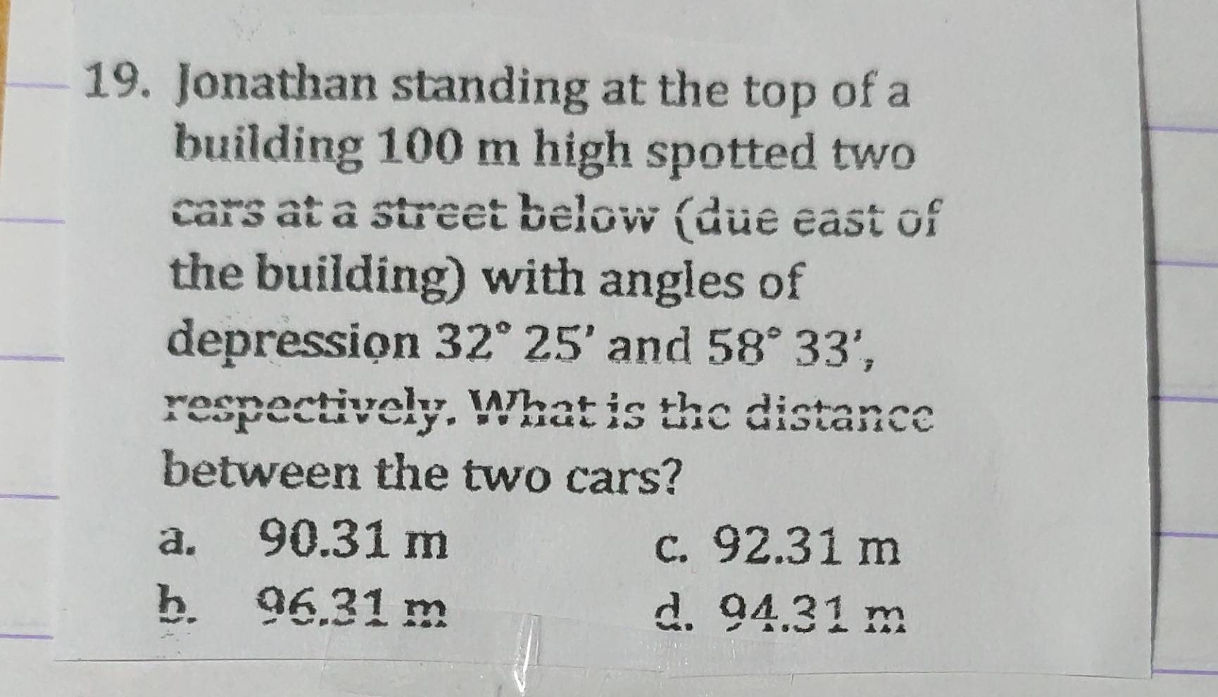 Jonathan standing at the top of a
building 100 m high spotted two
_
cars at a street below (due east of
the building) with angles of
_
depression 32°25' and 58°33', 
respectively. What is the distance
between the two cars?
a. 90.31 m c. 92.31 m
b. 96.31 m d. 94.31 m