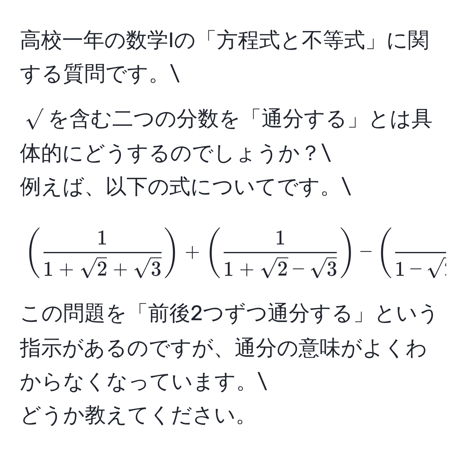 高校一年の数学Iの「方程式と不等式」に関する質問です。
$sqrt()$を含む二つの分数を「通分する」とは具体的にどうするのでしょうか？
例えば、以下の式についてです。
[
( 1/1+sqrt(2)+sqrt(3) ) + ( 1/1+sqrt(2)-sqrt(3) ) - ( 1/1-sqrt(2)+sqrt(3) ) - ( 1/1-sqrt(2)-sqrt(3) )
]
この問題を「前後2つずつ通分する」という指示があるのですが、通分の意味がよくわからなくなっています。
どうか教えてください。