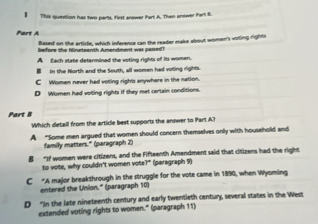 】 This question has two parts. First answer Part A. Then answer Part B.
Part A
Based on the article, which inference can the reader make about women's voting rights
before the Nineteenth Amendment was passed?
A Each state determined the voting rights of its women.
B In the North and the South, all women had voting rights.
C Women never had voting rights anywhere in the nation.
D Women had voting rights if they met certain conditions.
Part B
Which detail from the article best supports the answer to Part A?
A “Some men argued that women should concern themselves only with household and
family matters." (paragraph 2)
B “If women were citizens, and the Fifteenth Amendment said that citizens had the right
to vote, why couldn’t women vote?" (paragraph 9)
C“A major breakthrough in the struggle for the vote came in 1890, when Wyoming
entered the Union.” (paragraph 10)
D “In the late nineteenth century and early twentieth century, several states in the West
extended voting rights to women." (paragraph 11)