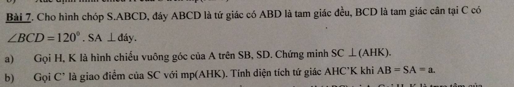 Cho hình chóp S. ABCD, đáy ABCD là tứ giác có ABD là tam giác đều, BCD là tam giác cân tại C có
∠ BCD=120°. SA⊥ đáy. 
a) Gọi H, K là hình chiếu vuông góc của A trên SB, SD. Chứng minh SC ⊥ (AHK). 
b) Gọi C * là giao điểm của SC với mp (AHK). Tính diện tích tứ giác AHC’K khi AB=SA=a.