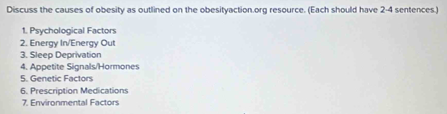 Discuss the causes of obesity as outlined on the obesityaction.org resource. (Each should have 2-4 sentences.) 
1. Psychological Factors 
2. Energy In/Energy Out 
3. Sleep Deprivation 
4. Appetite Signals/Hormones 
5. Genetic Factors 
6. Prescription Medications 
7. Environmental Factors