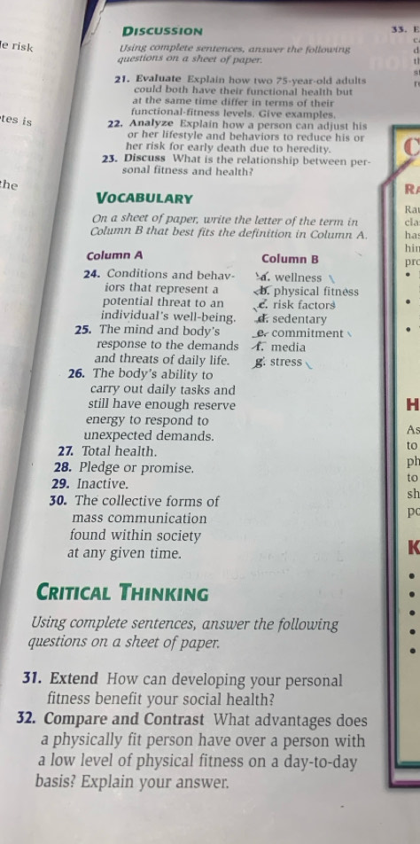 Discussion 33. E
c
e risk Using complete sentences, answer the following d
questions on a sheet of paper. t 1
s
21. Evaluate Explain how two 75-year -old adults n
could both have their functional health but
at the same time differ in terms of their
functional-fitness levels. Give examples.
tes is 22. Analyze Explain how a person can adjust his
or her lifestyle and behaviors to reduce his or
her risk for early death due to heredity.
23. Discuss What is the relationship between per-
sonal fitness and health?
R
the Ra
Vocabulary
On a sheet of paper, write the letter of the term in cla
Column B that best fits the definition in Column A. ha
Column A Column B hir prc
24. Conditions and behav a. wellness
iors that represent a c. risk factors
individual's well-being. d. sedentary
25. The mind and body's e commitment 
response to the demands f. media
and threats of daily life. g stress
26. The body's ability to
carry out daily tasks and
still have enough reserve
H
energy to respond to
unexpected demands.
As
27. Total health.
to
28. Pledge or promise.
ph
29. Inactive.
to
30. The collective forms of
sh
mass communication
pc
found within society
at any given time.
K
Critical Thinking
Using complete sentences, answer the following
questions on a sheet of paper.
31. Extend How can developing your personal
fitness benefit your social health?
32. Compare and Contrast What advantages does
a physically fit person have over a person with
a low level of physical fitness on a day-to-day
basis? Explain your answer.