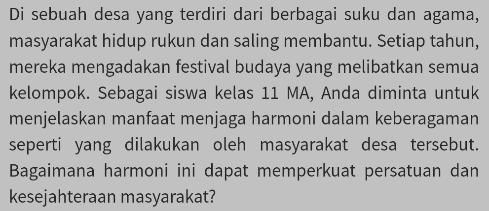 Di sebuah desa yang terdiri dari berbagai suku dan agama, 
masyarakat hidup rukun dan saling membantu. Setiap tahun, 
mereka mengadakan festival budaya yang melibatkan semua 
kelompok. Sebagai siswa kelas 11 MA, Anda diminta untuk 
menjelaskan manfaat menjaga harmoni dalam keberagaman 
seperti yang dilakukan oleh masyarakat desa tersebut. 
Bagaimana harmoni ini dapat memperkuat persatuan dan 
kesejahteraan masyarakat?