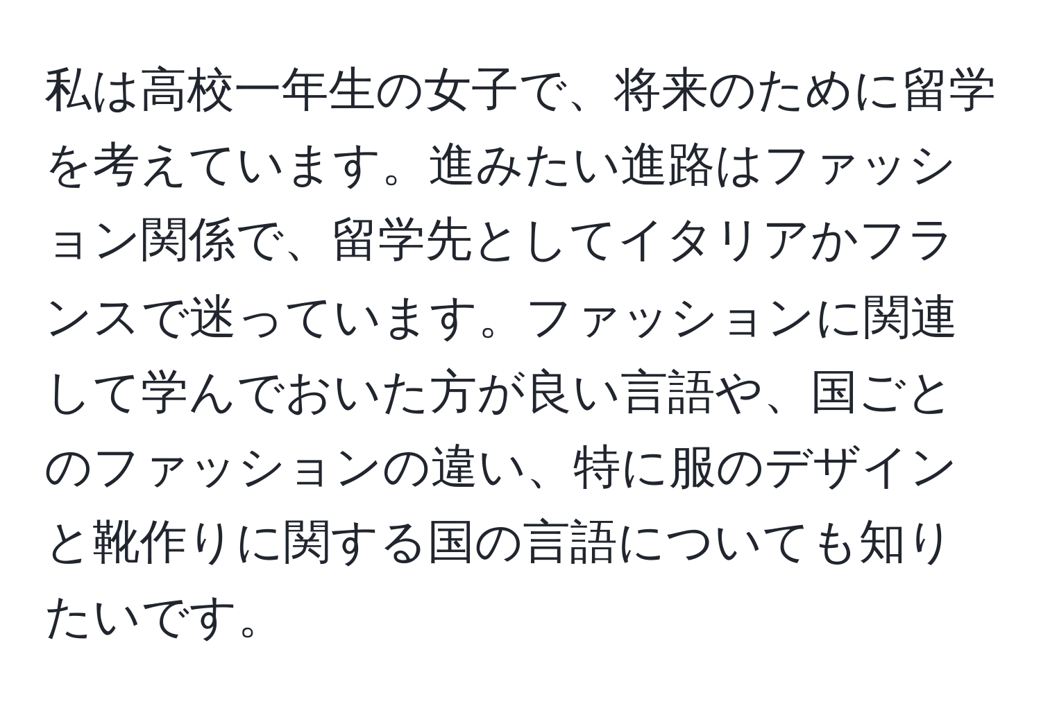 私は高校一年生の女子で、将来のために留学を考えています。進みたい進路はファッション関係で、留学先としてイタリアかフランスで迷っています。ファッションに関連して学んでおいた方が良い言語や、国ごとのファッションの違い、特に服のデザインと靴作りに関する国の言語についても知りたいです。