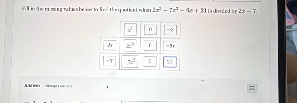 Fill in the missing values below to find the quotient when 2x^3-7x^2-6x+21 is divided by 2x-7.
Answer Attempt 1 out of 2