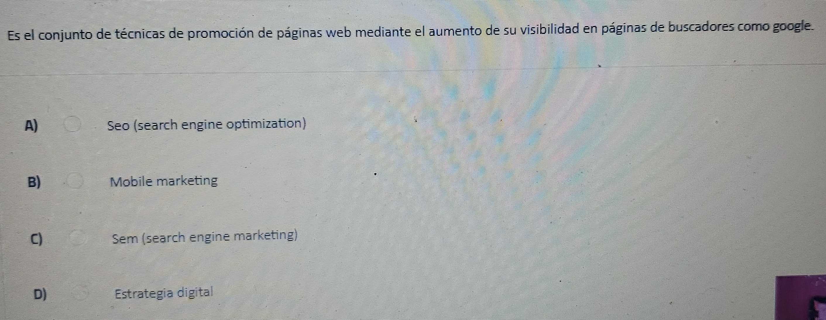 Es el conjunto de técnicas de promoción de páginas web mediante el aumento de su visibilidad en páginas de buscadores como google.
A) Seo (search engine optimization)
B) Mobile marketing
C) Sem (search engine marketing)
D) Estrategia digital