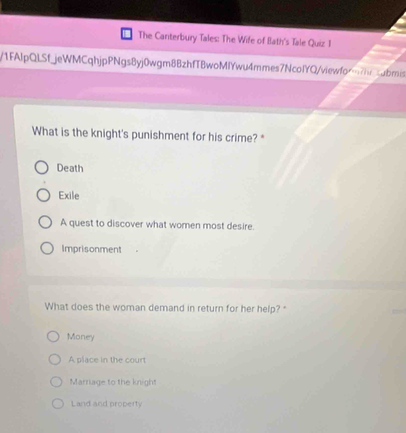 The Canterbury Tales: The Wife of Bath's Tale Quiz 1
/1FAlpQLSfjeWMCqhjpPNgs8yj0wgm8BzhfTBwoMlYwu4mmes7NcolYQ/viewform?hrsubmis
What is the knight's punishment for his crime? *
Death
Exile
A quest to discover what women most desire.
Imprisonment
What does the woman demand in return for her help? "
Money
A place in the court
Marriage to the knight
Land and property