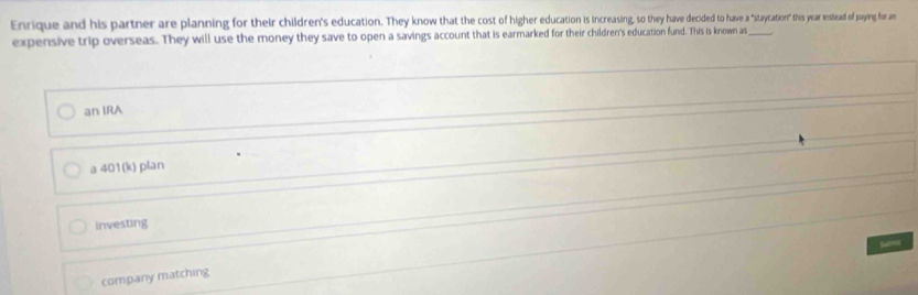 Enrique and his partner are planning for their children's education. They know that the cost of higher eduation i eied to have a"staycation" this year estead of paying for an
expensive trip overseas. They will use the money they save to open a savings account that is earmarked for their children's education fund. This is known as_
an IRA
a 401(k) plan
investing
Sama
company matching