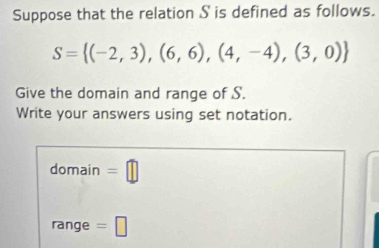 Suppose that the relation S is defined as follows.
S= (-2,3),(6,6),(4,-4),(3,0)
Give the domain and range of S. 
Write your answers using set notation. 
domain =□ 
range =□