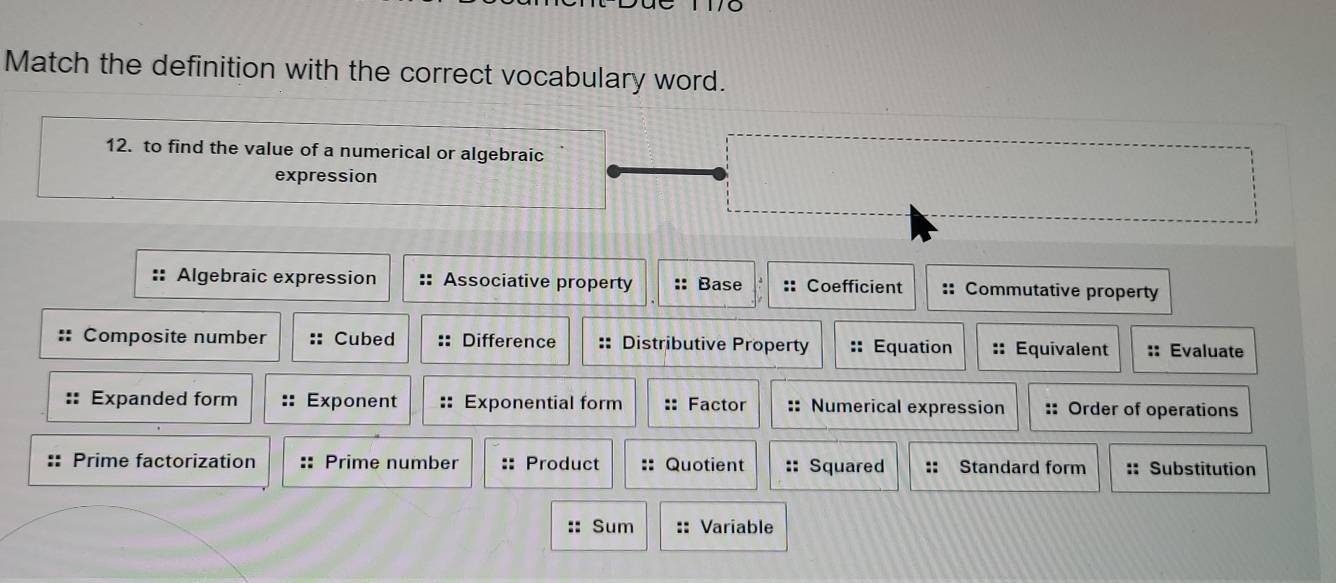 Match the definition with the correct vocabulary word.
12. to find the value of a numerical or algebraic
expression
Algebraic expression Associative property Base. Coefficient :: Commutative property
Composite number Cubed Difference :: Distributive Property Equation Equivalent Evaluate
Expanded form Exponent Exponential form :: Factor :: Numerical expression :: Order of operations
Prime factorization Prime number Product Quotient Squared :: Standard form :: Substitution
:: Sum :: Variable