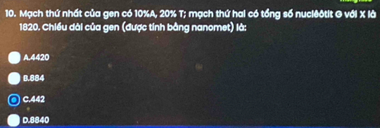 Mạch thứ nhất của gen có 10% A, 20% T; mạch thứ hai có tổng số nuciêôtit G với X là
1820. Chiều dài của gen (được tính bằng nanomet) là:
A. 4420
B. 884
C. 442
D. 8840