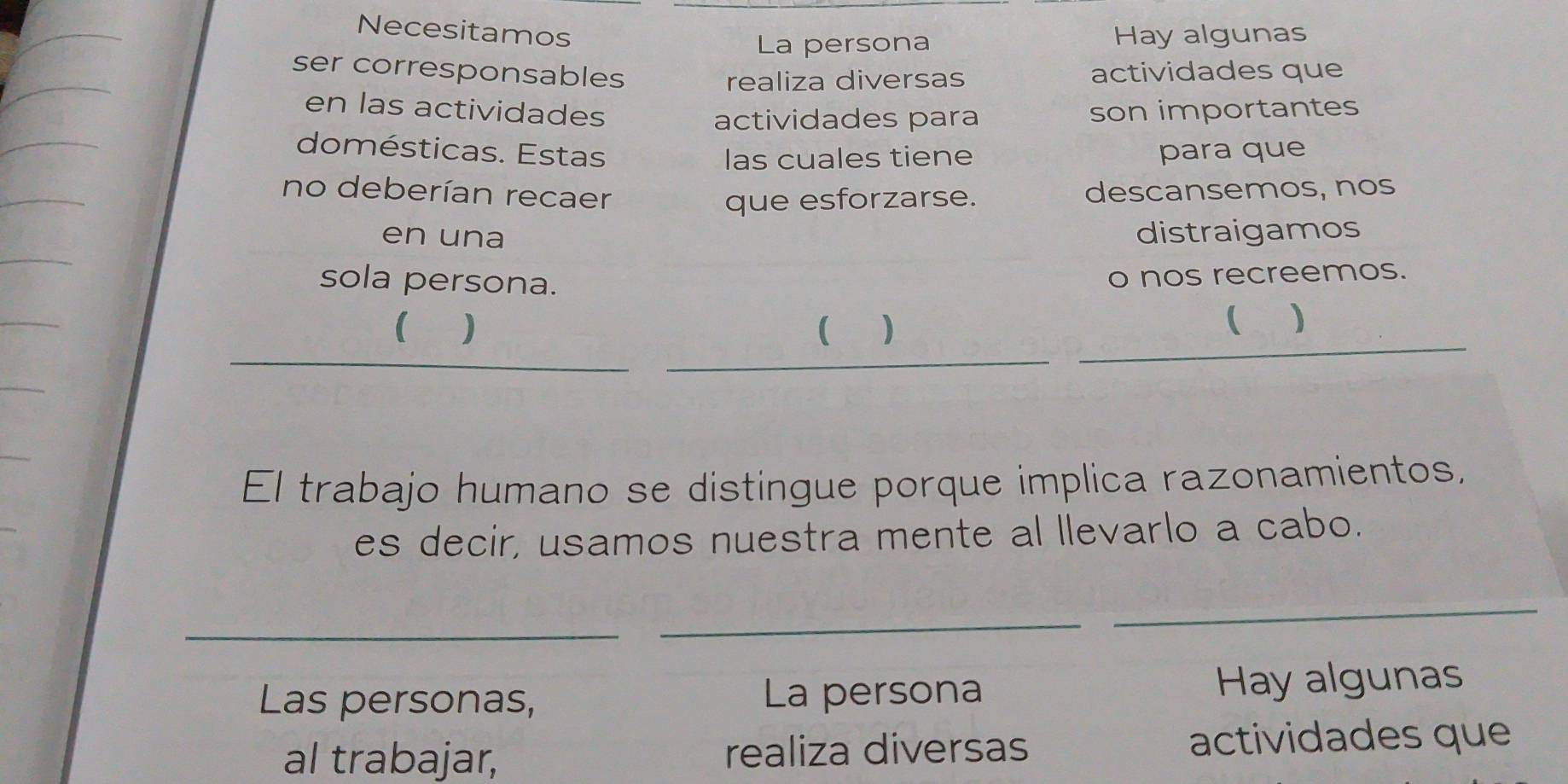 Necesitamos Hay algunas 
La persona 
ser corresponsables actividades que 
realiza diversas 
en las actividades son importantes 
actividades para 
domésticas. Estas para que 
las cuales tiene 
no deberían recaer descansemos, nos 
que esforzarse. 
en una distraigamos 
sola persona. 
o nos recreemos. 
( ) 
( ) 
( ) 
_ 
_ 
_ 
El trabajo humano se distingue porque implica razonamientos, 
es decir, usamos nuestra mente al llevarlo a cabo. 
_ 
_ 
_ 
Las personas, La persona Hay algunas 
al trabajar, realiza diversas actividades que