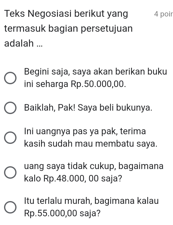 Teks Negosiasi berikut yang 4 poir 
termasuk bagian persetujuan 
adalah ... 
Begini saja, saya akan berikan buku 
ini seharga Rp.50.000,00. 
Baiklah, Pak! Saya beli bukunya. 
Ini uangnya pas ya pak, terima 
kasih sudah mau membatu saya. 
uang saya tidak cukup, bagaimana 
kalo Rp.48.000, 00 saja? 
Itu terlalu murah, bagimana kalau
Rp.55.000,00 saja?