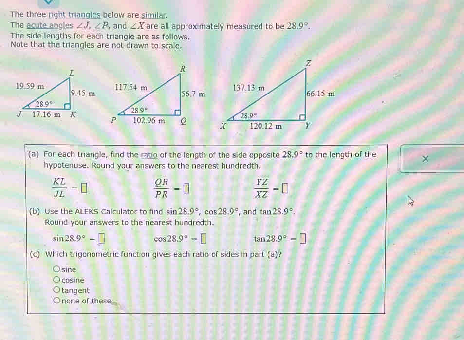 The three right triangles below are similar.
The acute angles ∠ J,∠ P , and ∠ X are all approximately measured to be 28.9°.
The side lengths for each triangle are as follows.
Note that the triangles are not drawn to scale.
(a) For each triangle, find the ratio of the length of the side opposite 28.9° to the length of the X
hypotenuse. Round your answers to the nearest hundredth.
 KL/JL =□
 QR/PR =□
 YZ/XZ =□
(b) Use the ALEKS Calculator to find sin 28.9°,cos 28.9° , and tan 28.9°.
Round your answers to the nearest hundredth.
sin 28.9°=□ cos 28.9°=□ tan 28.9°=□
(c) Which trigonometric function gives each ratio of sides in part (a)?
sine
cosine
tangent
none of these