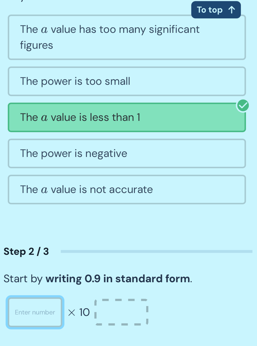 To top
The a value has too many significant
figures
The power is too small
The a value is less than 1
The power is negative
The α value is not accurate
Step 2 / 3
Start by writing 0.9 in standard form.
Enter number * 10beginarrayr 1---- □ endarray