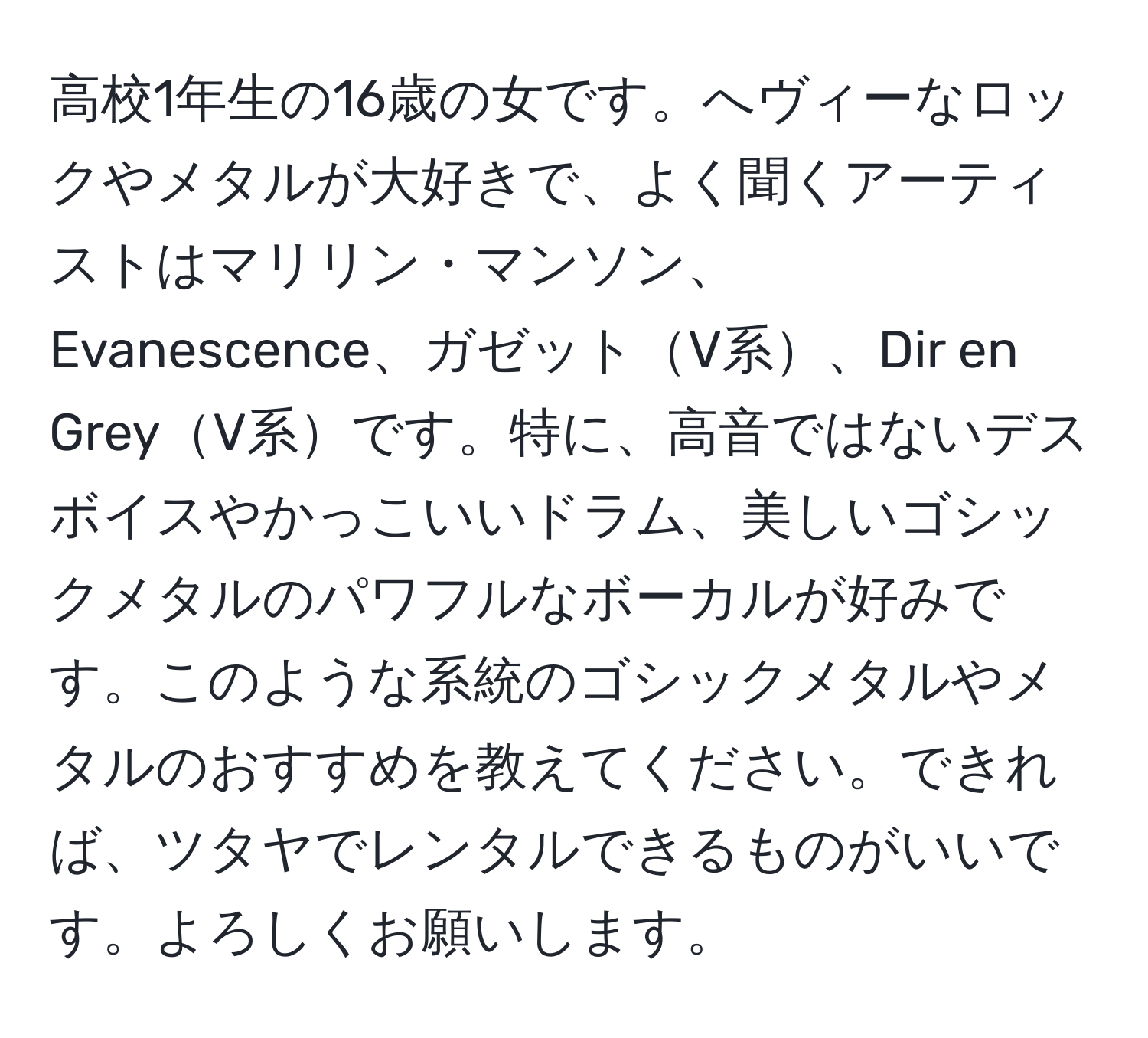 高校1年生の16歳の女です。へヴィーなロックやメタルが大好きで、よく聞くアーティストはマリリン・マンソン、Evanescence、ガゼットV系、Dir en GreyV系です。特に、高音ではないデスボイスやかっこいいドラム、美しいゴシックメタルのパワフルなボーカルが好みです。このような系統のゴシックメタルやメタルのおすすめを教えてください。できれば、ツタヤでレンタルできるものがいいです。よろしくお願いします。