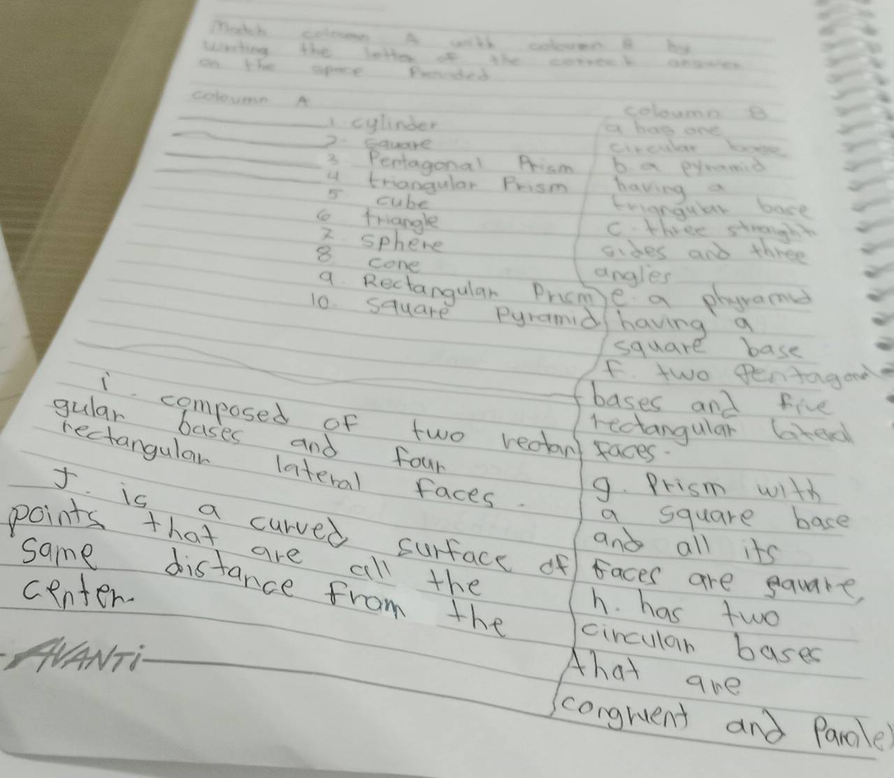 Match coloume A wih colouen B by
Whating the latter of the corrent aewen
on that space Prended
colouern A coloums B
_
_A cylinder a has ane
2 Square creuar boge
_3 Pentagonal frism b a pyramid
_a triangular Prism having a
5 cube
trigngular bose
t triangle
C three strongh
2 sphere
sides and three
8 cone
angles
a Rectangular Pricm e a phyrames
10. square Pyramid having a
square base
F. two Pentagood
bases and five
i composed of two redtan faces.
rectangular lted
gular bases and four
rectangular lateral faces.
9. Prism with
a square bace
I. is a curved surface of faces are square,
and all its
points that are all the
same distance from the
center.
h. has two
circular bases
HANT
Ahat are
congruent and Parcle?