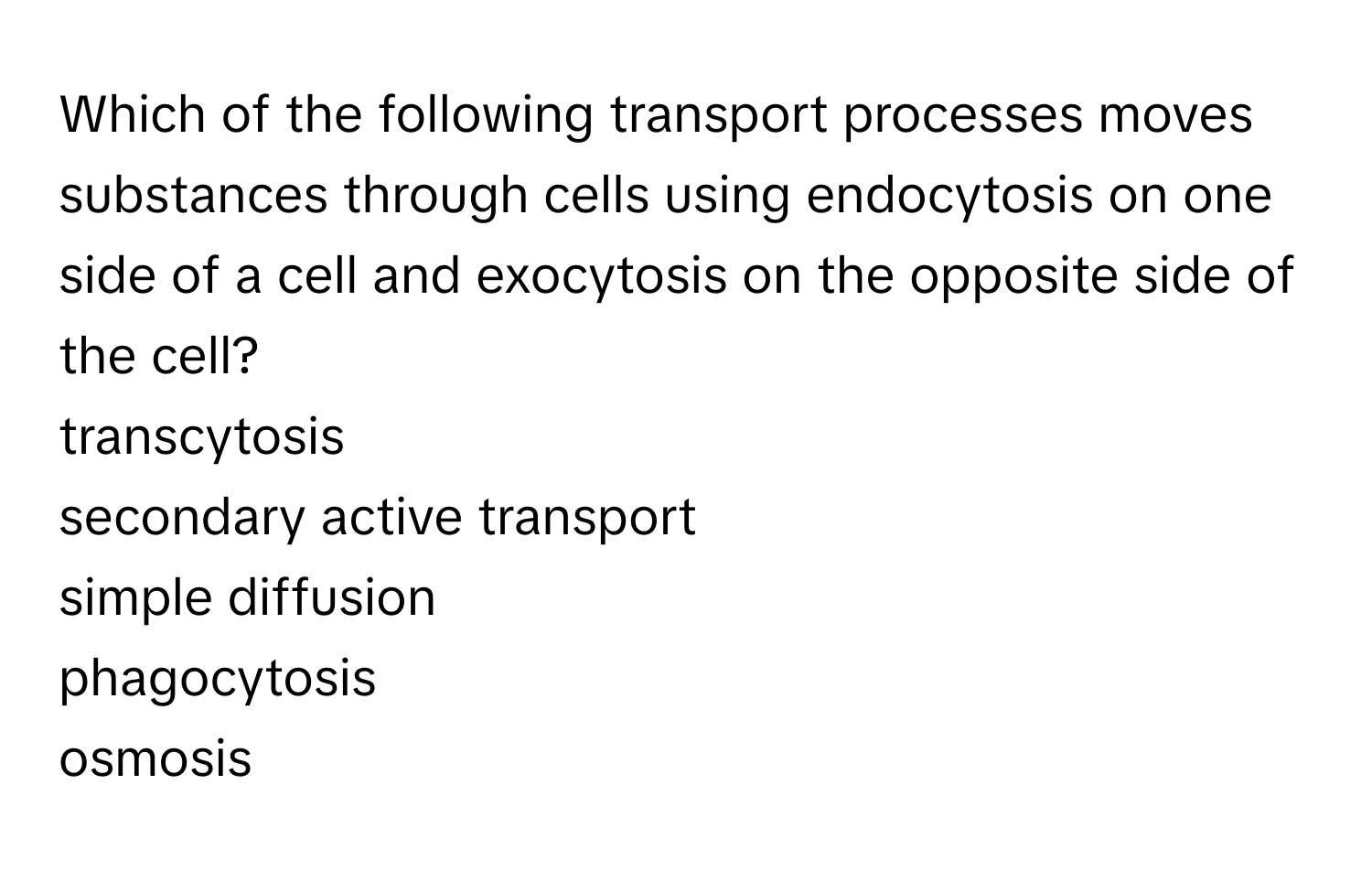 Which of the following transport processes moves substances through cells using endocytosis on one side of a cell and exocytosis on the opposite side of the cell? 
transcytosis
secondary active transport
simple diffusion
phagocytosis
osmosis