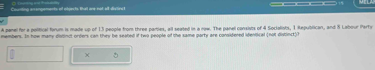 Counting and Probability 
== 
Counting arrangements of objects that are not all distinct 1/5 MELAN 
A panel for a political forum is made up of 13 people from three parties, all seated in a row. The panel consists of 4 Socialists, 1 Republican, and 8 Labour Party 
members. In how many distinct orders can they be seated if two people of the same party are considered identical (not distinct)?