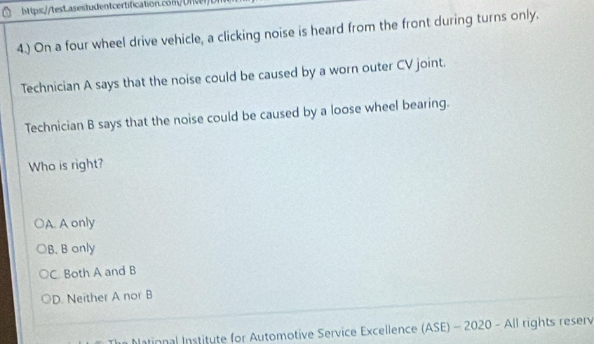 4.) On a four wheel drive vehicle, a clicking noise is heard from the front during turns only.
Technician A says that the noise could be caused by a worn outer CV joint.
Technician B says that the noise could be caused by a loose wheel bearing.
Who is right?
A. A only
B. B only
C. Both A and B
D. Neither A nor B
bational Institute for Automotive Service Excellence (ASE) - 2020 - All rights reserv