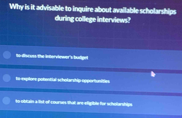 Why is it advisable to inquire about available scholarships
during college interviews?
to discuss the interviewer's budget
to explore potential scholarship opportunities
to obtain a list of courses that are eligible for scholarships