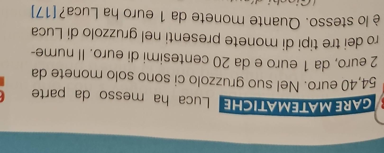 GARE MATEMATICHE Luca ha messo da parte
54,40 euro. Nel suo gruzzolo ci sono solo monete da
2 euro, da 1 euro e da 20 centesimi di euro. Il nume- 
ro dei tre tipi di monete presenti nel gruzzolo di Luca 
è lo stesso. Quante monete da 1 euro ha Luca? [17]