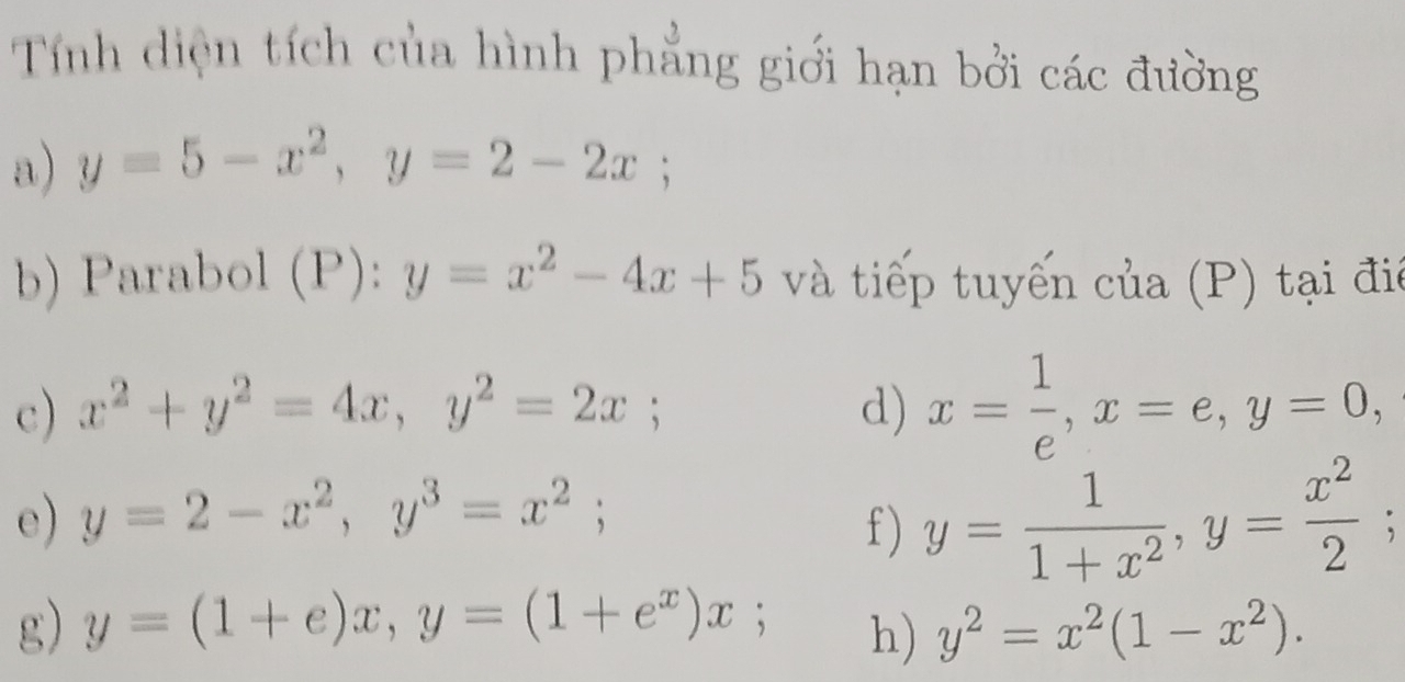 Tính diện tích của hình phẳng giới hạn bởi các đường 
a) y=5-x^2, y=2-2x; 
b) Parabol (P): y=x^2-4x+5 và tiếp tuyến của (P) tại đi 
c) x^2+y^2=4x, y^2=2x; d) x= 1/e , x=e, y=0, 
e) y=2-x^2, y^3=x^2; 
f ) y= 1/1+x^2 , y= x^2/2 ; 
g) y=(1+e)x, y=(1+e^x)x; y^2=x^2(1-x^2). 
h)