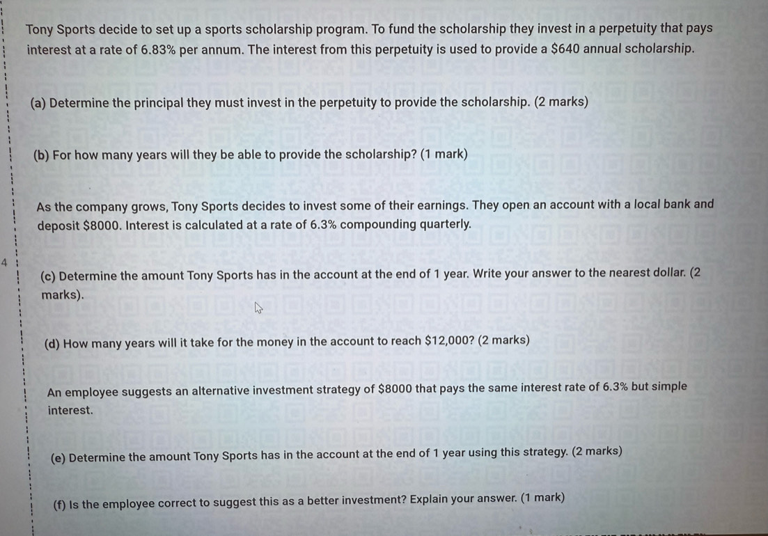 Tony Sports decide to set up a sports scholarship program. To fund the scholarship they invest in a perpetuity that pays 
interest at a rate of 6.83% per annum. The interest from this perpetuity is used to provide a $640 annual scholarship. 
(a) Determine the principal they must invest in the perpetuity to provide the scholarship. (2 marks) 
(b) For how many years will they be able to provide the scholarship? (1 mark) 
As the company grows, Tony Sports decides to invest some of their earnings. They open an account with a local bank and 
deposit $8000. Interest is calculated at a rate of 6.3% compounding quarterly. 
4 
(c) Determine the amount Tony Sports has in the account at the end of 1 year. Write your answer to the nearest dollar. (2 
marks). 
(d) How many years will it take for the money in the account to reach $12,000? (2 marks) 
An employee suggests an alternative investment strategy of $8000 that pays the same interest rate of 6.3% but simple 
interest. 
(e) Determine the amount Tony Sports has in the account at the end of 1 year using this strategy. (2 marks) 
(f) Is the employee correct to suggest this as a better investment? Explain your answer. (1 mark)