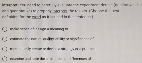 interpret: You need to carefully evaluate the experiment details (qualitative * 1
and quantitative) to properly interpret the results. (Choose the best
definition for the word as it is used in the sentence.)
make sense of; assign a meaning to
estimate the nature, quality, ability or significance of
methodically create or devise a strategy or a proposal
examine and note the similarities or differences of