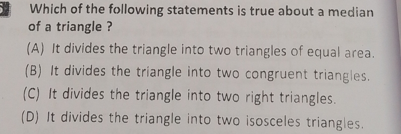 Which of the following statements is true about a median
of a triangle ?
(A) It divides the triangle into two triangles of equal area.
(B) It divides the triangle into two congruent triangles.
(C) It divides the triangle into two right triangles.
(D) It divides the triangle into two isosceles triangles.