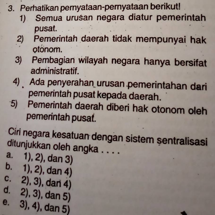 Perhatikan pernyataan-pernyataan berikut!
1) Semua uruśan negara diatur pemerintah
pusat.
2) Pemerintah daerah tidak mempunyai hak
otonom.
3) Pembagian wilayah negara hanya bersifat
administratif.
4) Ada penyerahan urusan pemerintahan dari
pemerintah pusat kepada daerah.
5) Pemerintah daerah diberi hak otonom oleh
pemerintah pusat.
Círi negara kesatuan dengan sistem şentralisasi
ditunjukkan oleh angka . . . .
a. 1),2) , dan 3)
b. 1),2) , dan 4)
C. 2),3) , dan 4)
d. 2),3) , dan 5)
e. 3),4) , dan 5)