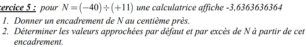 tercice 5 : pour N=(-40)/ (+11) une calculatrice affiche -3,6363636364
1. Donner un encadrement de N au centième près. 
2. Déterminer les valeurs approchées par défaut et par excès de N à partir de cet 
encadrement.